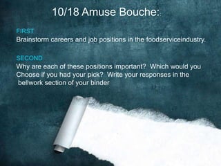 10/18 Amuse Bouche::
FIRST
Brainstorm careers and job positions in the foodserviceindustry.

SECOND
Why are each of these positions important? Which would you
Choose if you had your pick? Write your responses in the
bellwork section of your binder
 