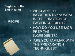 Begin with the
End in Mind      • WHAT ARE THE
                   INGREDIENTS and WHAT
                   IS THE FUNCTION OF
• RECIPE
                   EACH INGREDIENT?
                 • HOW DO YOU USE &/OR
                   PREP THE
                   INGREDIENTS?
                 • ARE YOU FAMILIAR WITH
                   THE PREPARATION
                   TECHNIQUES?
 