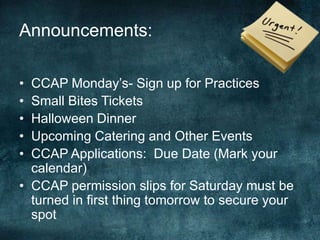 Announcements:

• CCAP Monday’s- Sign up for Practices
• Small Bites Tickets
• Halloween Dinner
• Upcoming Catering and Other Events
• CCAP Applications: Due Date (Mark your
  calendar)
• CCAP permission slips for Saturday must be
  turned in first thing tomorrow to secure your
  spot
 