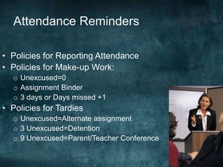 Attendance Reminders

• Policies for Reporting Attendance
• Policies for Make-up Work:
   o Unexcused=0
   o Assignment Binder
   o 3 days or Days missed +1
• Policies for Tardies
   o Unexcused=Alternate assignment
   o 3 Unexcused=Detention
   o 9 Unexcused=Parent/Teacher Conference
 