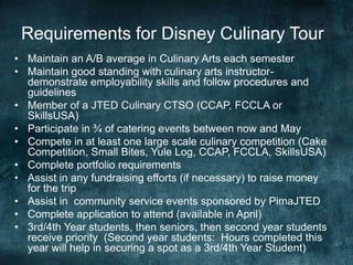 Requirements for Disney Culinary Tour
• Maintain an A/B average in Culinary Arts each semester
• Maintain good standing with culinary arts instructor-
  demonstrate employability skills and follow procedures and
  guidelines
• Member of a JTED Culinary CTSO (CCAP, FCCLA or
  SkillsUSA)
• Participate in ¾ of catering events between now and May
• Compete in at least one large scale culinary competition (Cake
  Competition, Small Bites, Yule Log, CCAP, FCCLA, SkillsUSA)
• Complete portfolio requirements
• Assist in any fundraising efforts (if necessary) to raise money
  for the trip
• Assist in community service events sponsored by PimaJTED
• Complete application to attend (available in April)
• 3rd/4th Year students, then seniors, then second year students
  receive priority (Second year students: Hours completed this
  year will help in securing a spot as a 3rd/4th Year Student)
 