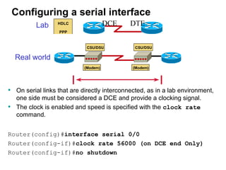 Configuring a serial interface
           Lab                    DCE        DTE



    Real world



• On serial links that are directly interconnected, as in a lab environment,
     one side must be considered a DCE and provide a clocking signal.
•    The clock is enabled and speed is specified with the clock rate
     command.


Router(config)#interface serial 0/0
Router(config-if)#clock rate 56000 (on DCE end Only)
Router(config-if)#no shutdown
 