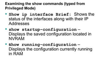 Examining the show commands (typed from
Privileged Mode)
• Show ip interface Brief: Shows the
    status of the interfaces along with their IP
    Addresses
•   show startup-configuration –
    Displays the saved configuration located in
    NVRAM
•   show running-configuration –
    Displays the configuration currently running
    in RAM
 