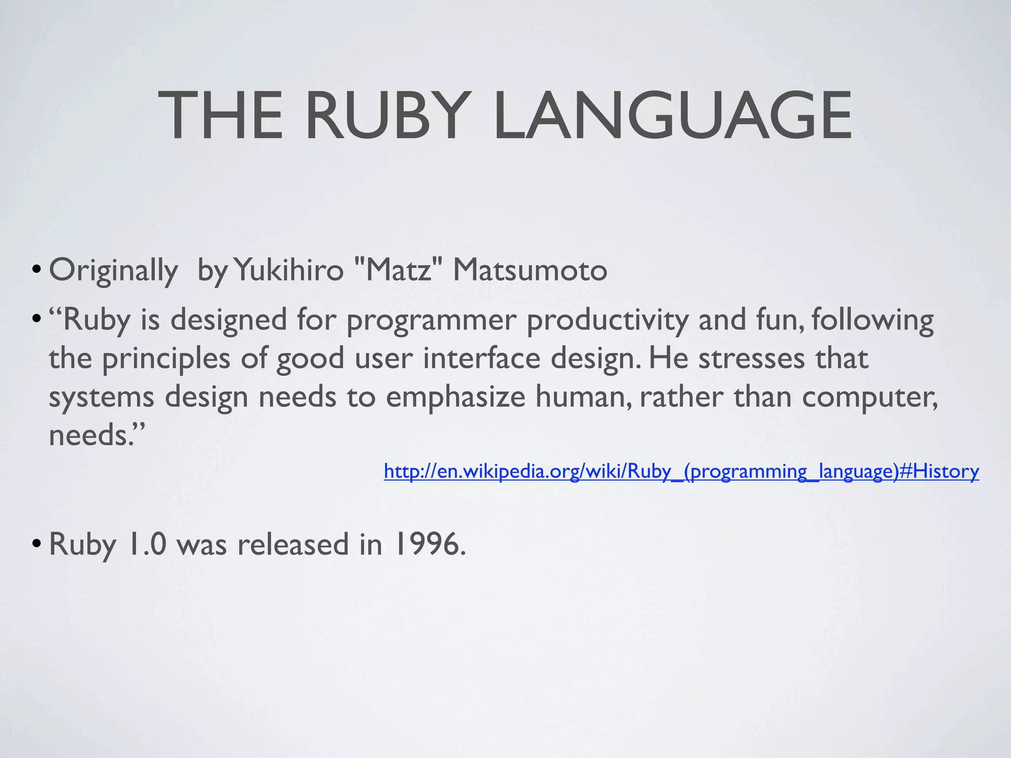 THE RUBY LANGUAGE

• Originally by Yukihiro "Matz" Matsumoto
• “Ruby is designed for programmer productivity and fun, following
  the principles of good user interface design. He stresses that
  systems design needs to emphasize human, rather than computer,
  needs.”
                         http://en.wikipedia.org/wiki/Ruby_(programming_language)#History


• Ruby 1.0 was released in 1996.
 