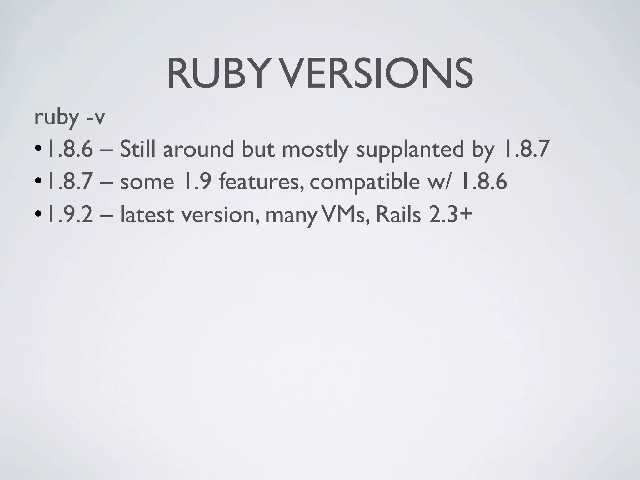 RUBY VERSIONS
ruby -v
•1.8.6 – Still around but mostly supplanted by 1.8.7
•1.8.7 – some 1.9 features, compatible w/ 1.8.6
•1.9.2 – latest version, many VMs, Rails 2.3+
 