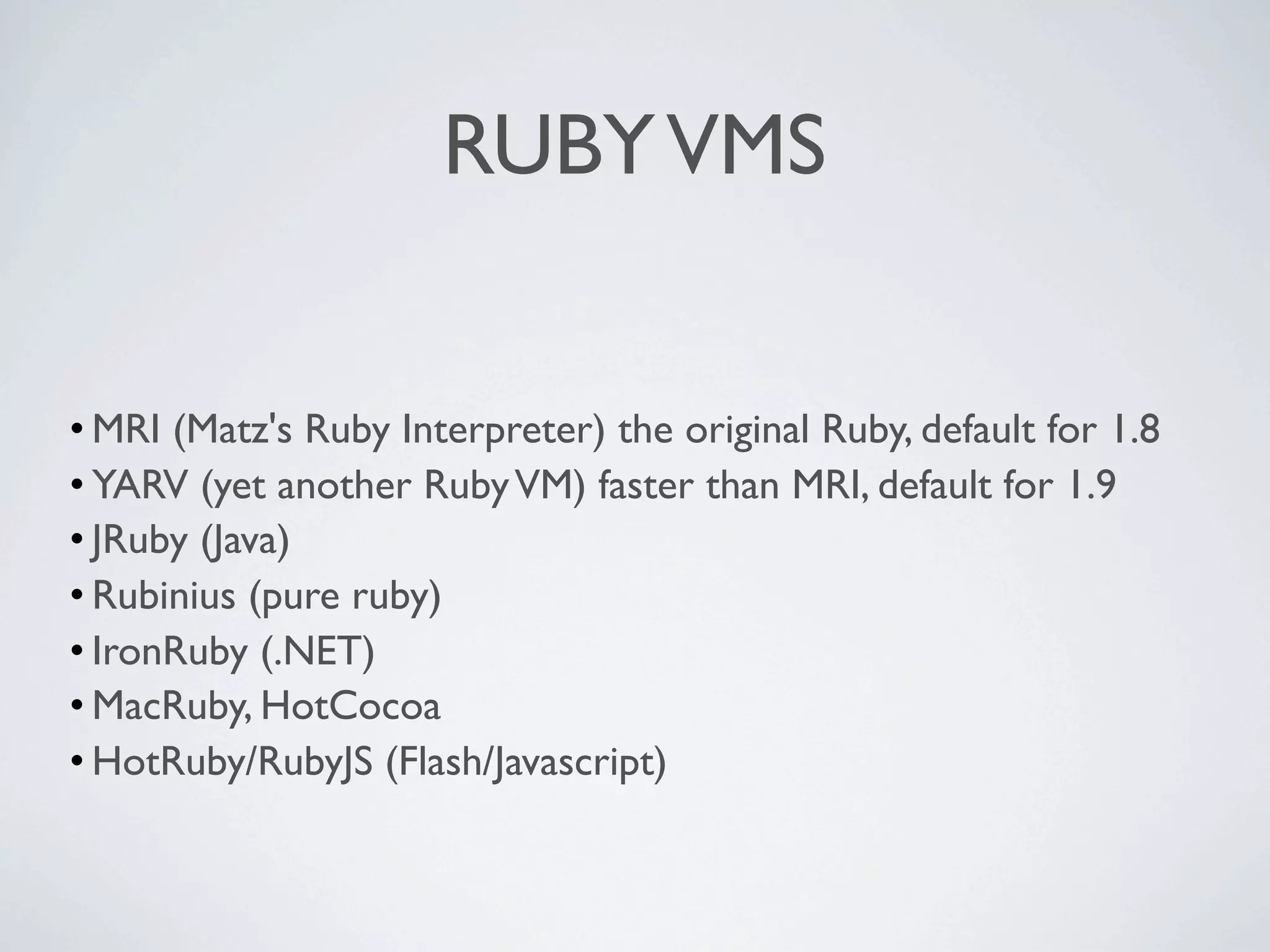 RUBY VMS


• MRI (Matz's Ruby Interpreter) the original Ruby, default for 1.8
• YARV (yet another Ruby VM) faster than MRI, default for 1.9
• JRuby (Java)
• Rubinius (pure ruby)
• IronRuby (.NET)
• MacRuby, HotCocoa
• HotRuby/RubyJS (Flash/Javascript)
 