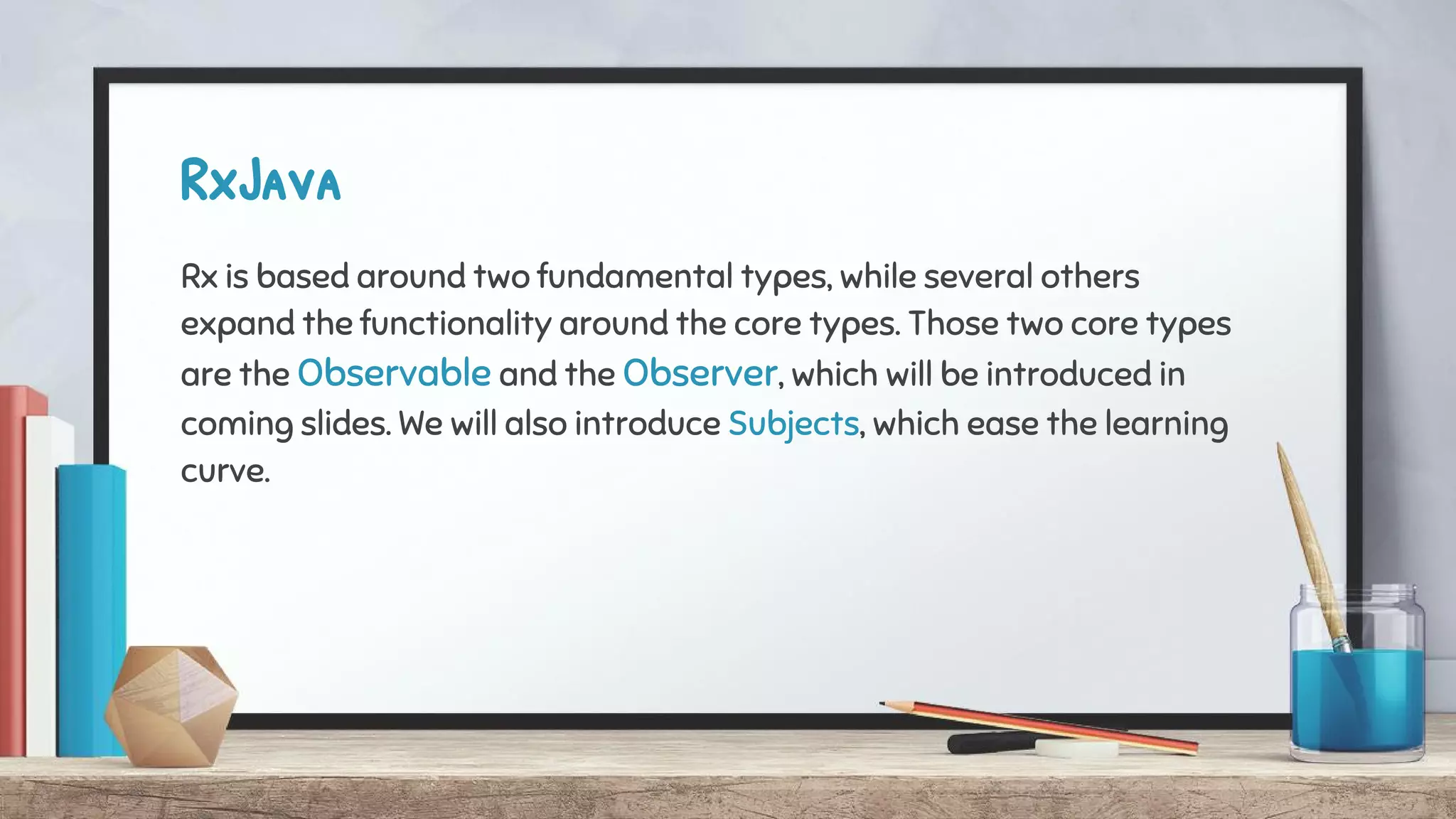 RxJava
Rx is based around two fundamental types, while several others
expand the functionality around the core types. Those two core types
are the Observable and the Observer, which will be introduced in
coming slides. We will also introduce Subjects, which ease the learning
curve.
 