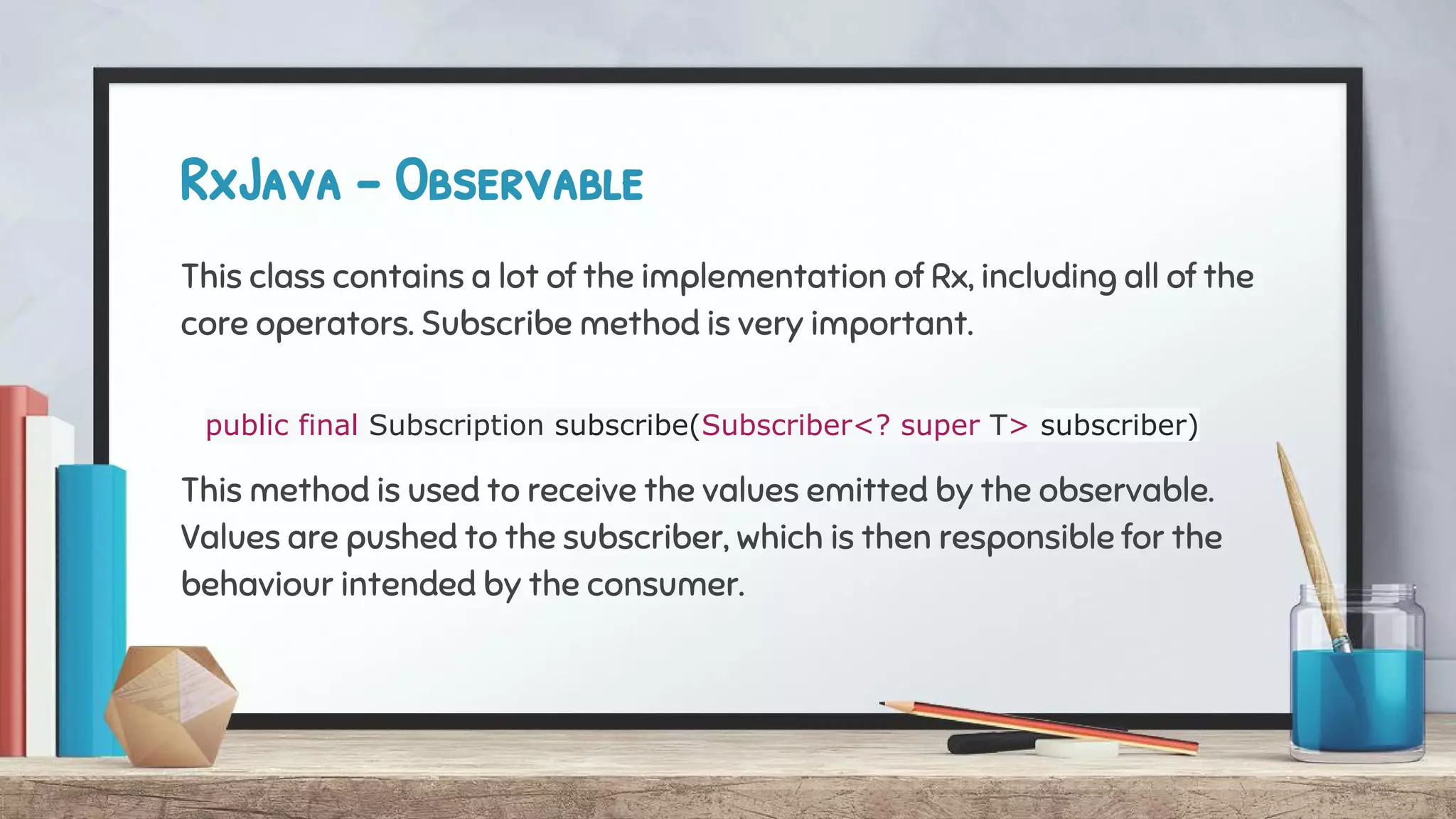 RxJava - Observable
This class contains a lot of the implementation of Rx, including all of the
core operators. Subscribe method is very important.
public final Subscription subscribe(Subscriber<? super T> subscriber)
This method is used to receive the values emitted by the observable.
Values are pushed to the subscriber, which is then responsible for the
behaviour intended by the consumer.
 
