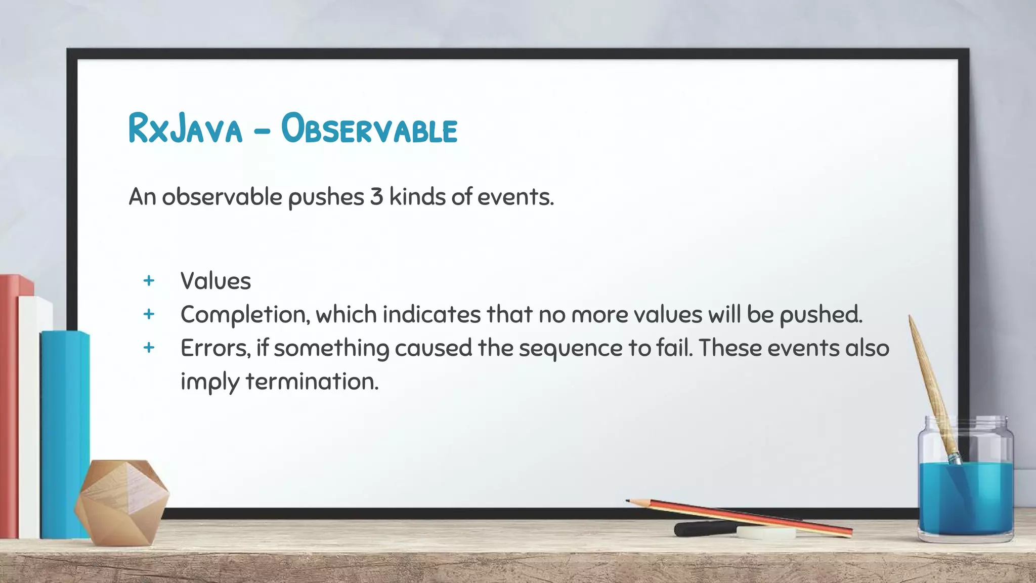 RxJava - Observable
An observable pushes 3 kinds of events.
+ Values
+ Completion, which indicates that no more values will be pushed.
+ Errors, if something caused the sequence to fail. These events also
imply termination.
 