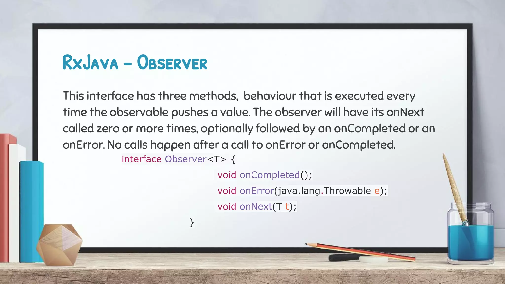 RxJava - Observer
This interface has three methods, behaviour that is executed every
time the observable pushes a value. The observer will have its onNext
called zero or more times, optionally followed by an onCompleted or an
onError. No calls happen after a call to onError or onCompleted.
interface Observer<T> {
void onCompleted();
void onError(java.lang.Throwable e);
void onNext(T t);
}
 