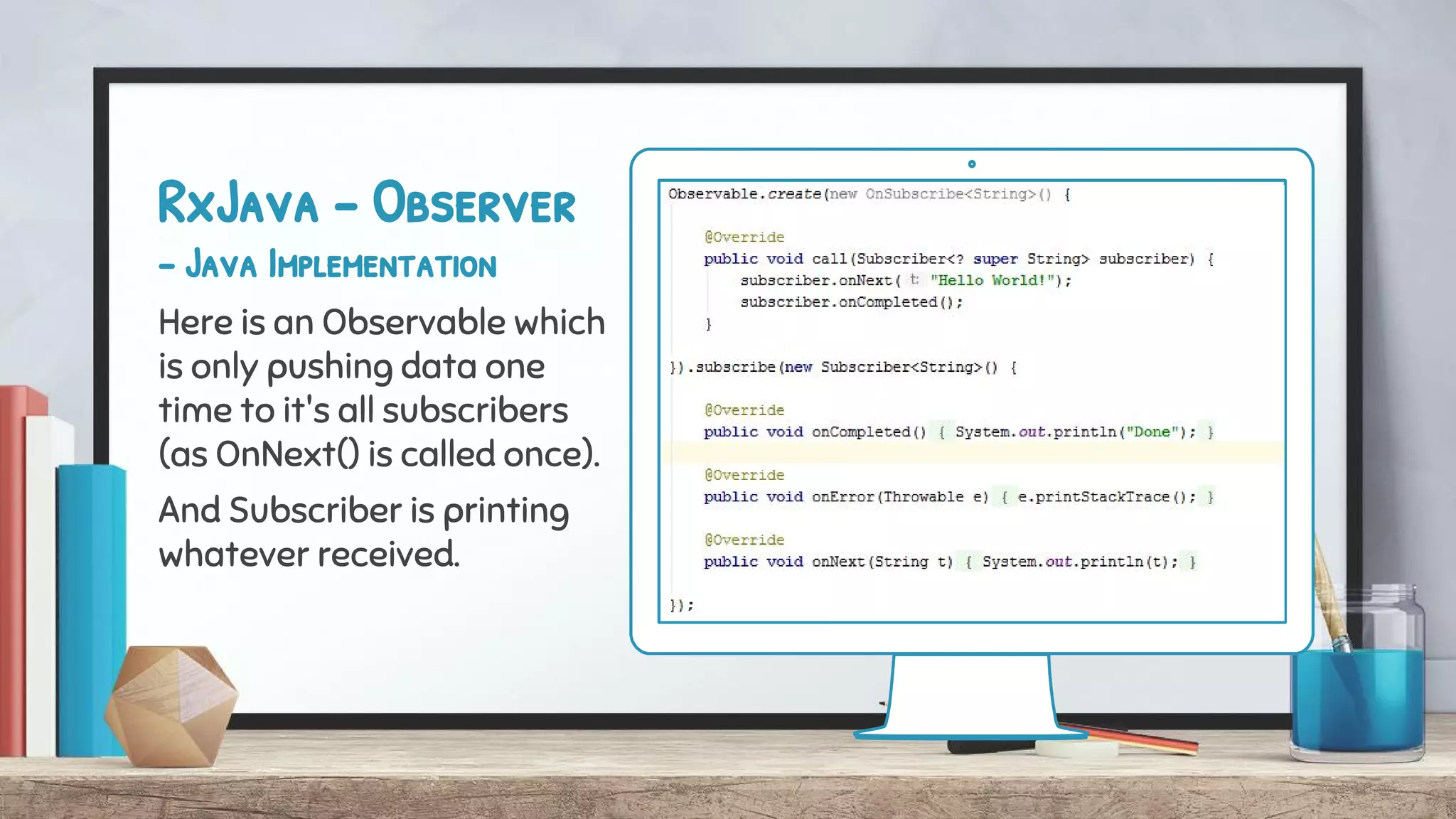 RxJava - Observer
- Java Implementation
Here is an Observable which
is only pushing data one
time to it's all subscribers
(as OnNext() is called once).
And Subscriber is printing
whatever received.
 