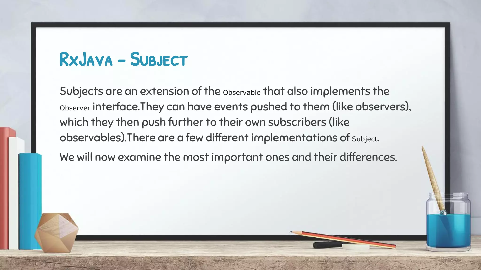 RxJava - Subject
Subjects are an extension of the Observable that also implements the
Observer interface.They can have events pushed to them (like observers),
which they then push further to their own subscribers (like
observables).There are a few different implementations of Subject.
We will now examine the most important ones and their differences.
 