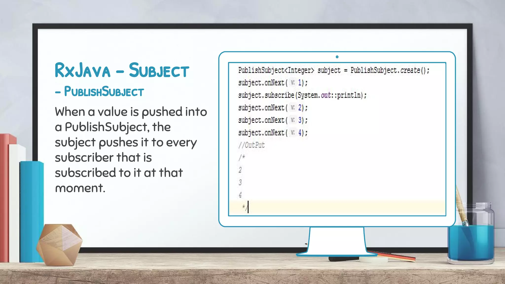 RxJava - Subject
- PublishSubject
When a value is pushed into
a PublishSubject, the
subject pushes it to every
subscriber that is
subscribed to it at that
moment.
 