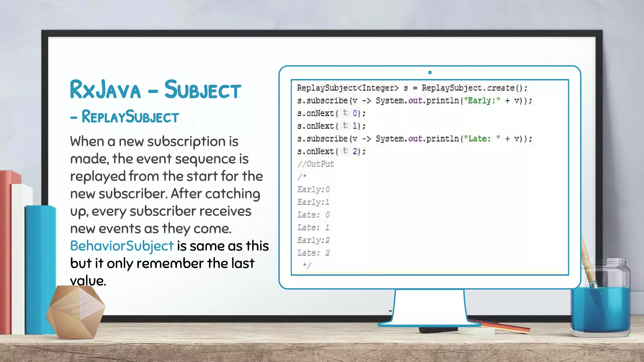 RxJava - Subject
- ReplaySubject
When a new subscription is
made, the event sequence is
replayed from the start for the
new subscriber. After catching
up, every subscriber receives
new events as they come.
BehaviorSubject is same as this
but it only remember the last
value.
 