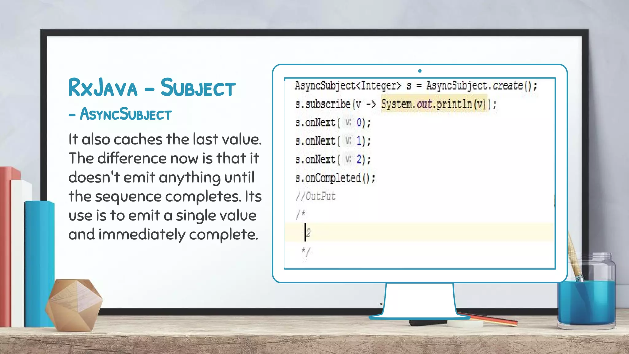 RxJava - Subject
- AsyncSubject
It also caches the last value.
The difference now is that it
doesn't emit anything until
the sequence completes. Its
use is to emit a single value
and immediately complete.
 