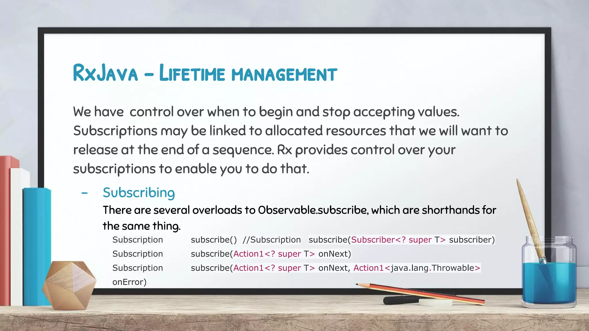 RxJava - Lifetime management
We have control over when to begin and stop accepting values.
Subscriptions may be linked to allocated resources that we will want to
release at the end of a sequence. Rx provides control over your
subscriptions to enable you to do that.
- Subscribing
There are several overloads to Observable.subscribe, which are shorthands for
the same thing.
Subscription subscribe() //Subscription subscribe(Subscriber<? super T> subscriber)
Subscription subscribe(Action1<? super T> onNext)
Subscription subscribe(Action1<? super T> onNext, Action1<java.lang.Throwable>
onError)
 