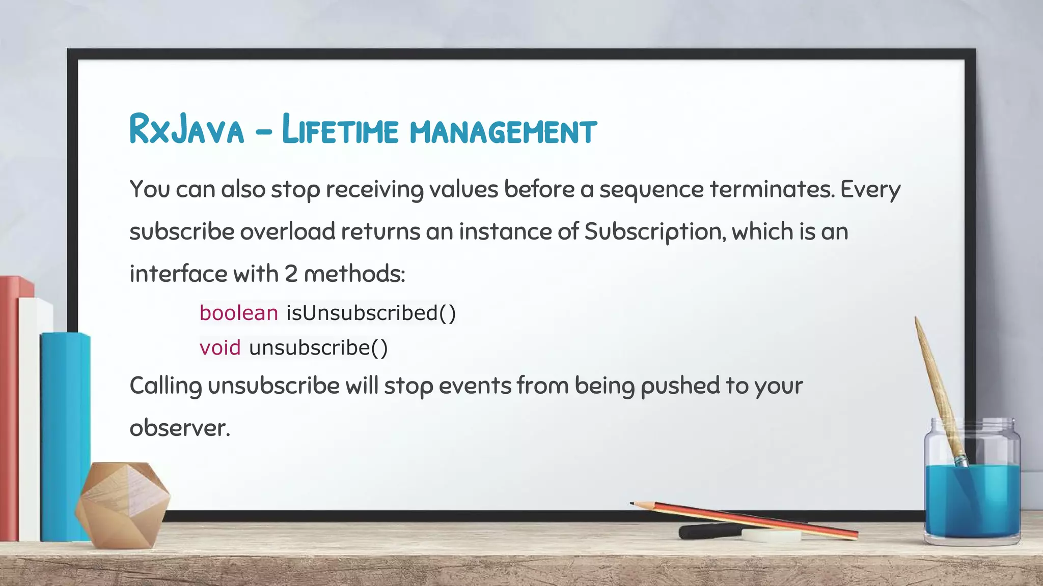 RxJava - Lifetime management
You can also stop receiving values before a sequence terminates. Every
subscribe overload returns an instance of Subscription, which is an
interface with 2 methods:
boolean isUnsubscribed()
void unsubscribe()
Calling unsubscribe will stop events from being pushed to your
observer.
 