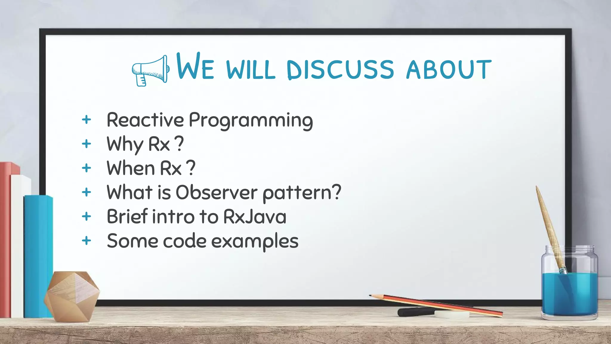 We will discuss about
+ Reactive Programming
+ Why Rx ?
+ When Rx ?
+ What is Observer pattern?
+ Brief intro to RxJava
+ Some code examples
 