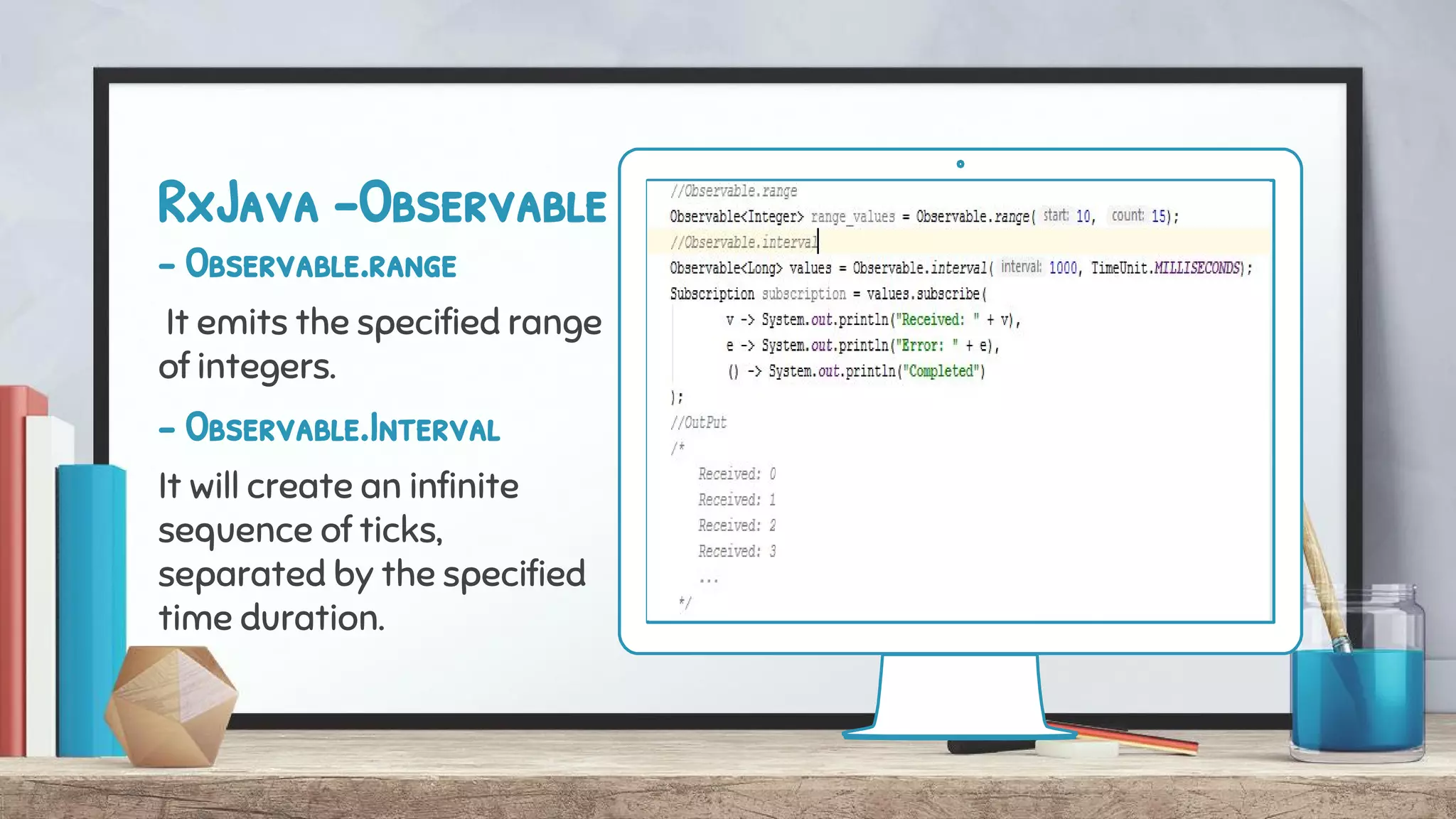 RxJava -Observable
- Observable.range
It emits the specified range
of integers.
- Observable.Interval
It will create an infinite
sequence of ticks,
separated by the specified
time duration.
 