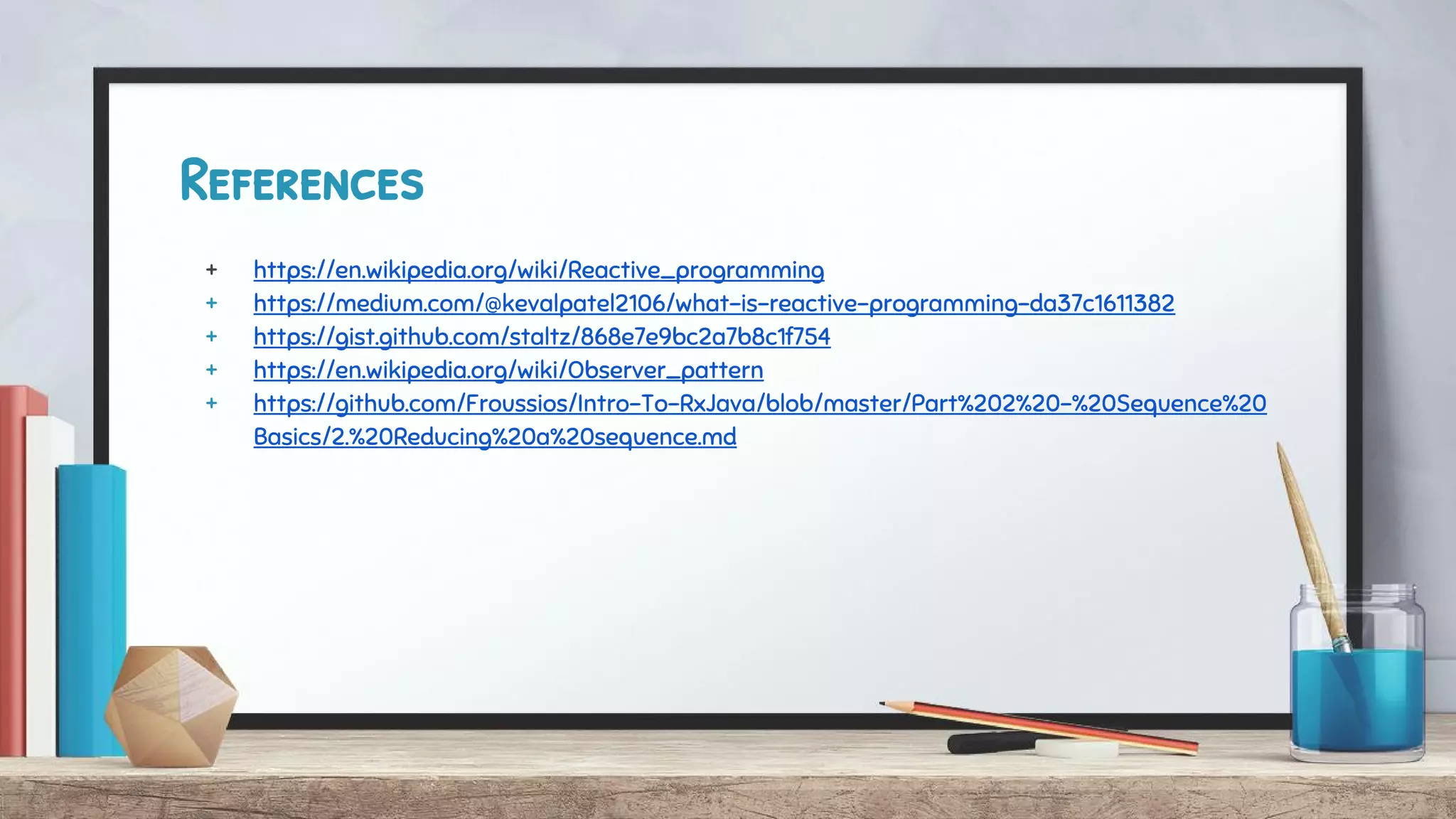 References
+ https://en.wikipedia.org/wiki/Reactive_programming
+ https://medium.com/@kevalpatel2106/what-is-reactive-programming-da37c1611382
+ https://gist.github.com/staltz/868e7e9bc2a7b8c1f754
+ https://en.wikipedia.org/wiki/Observer_pattern
+ https://github.com/Froussios/Intro-To-RxJava/blob/master/Part%202%20-%20Sequence%20
Basics/2.%20Reducing%20a%20sequence.md
 