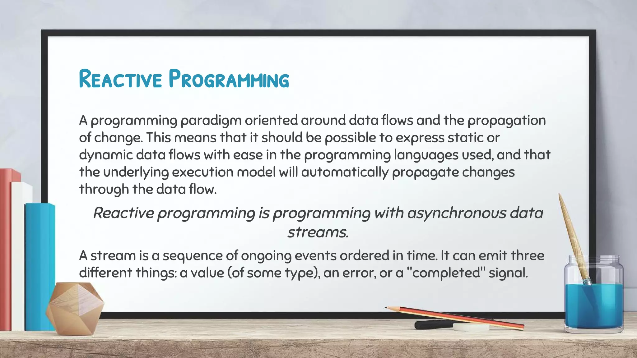 Reactive Programming
A programming paradigm oriented around data flows and the propagation
of change. This means that it should be possible to express static or
dynamic data flows with ease in the programming languages used, and that
the underlying execution model will automatically propagate changes
through the data flow.
Reactive programming is programming with asynchronous data
streams.
A stream is a sequence of ongoing events ordered in time. It can emit three
different things: a value (of some type), an error, or a "completed" signal.
 