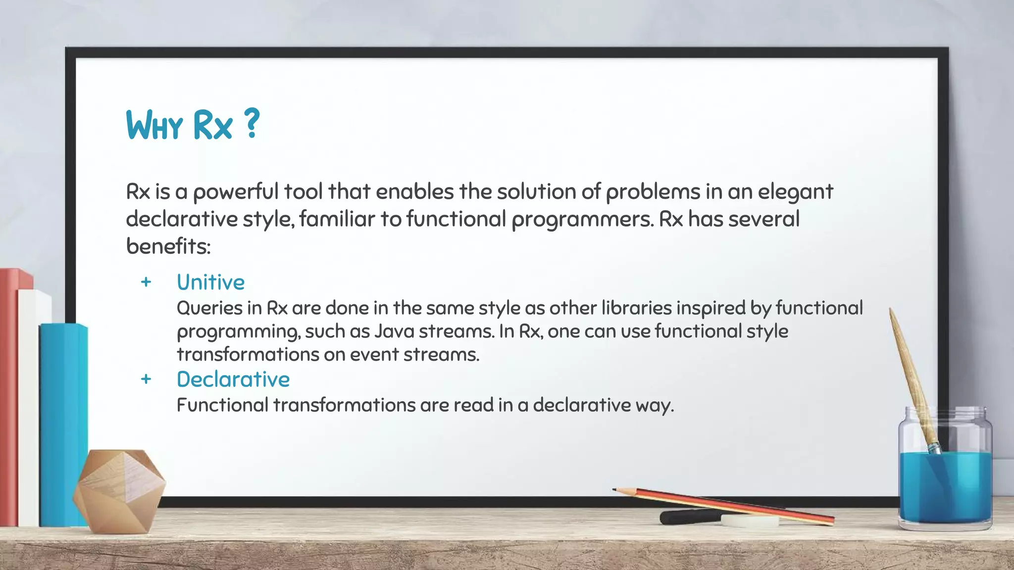 Why Rx ?
Rx is a powerful tool that enables the solution of problems in an elegant
declarative style, familiar to functional programmers. Rx has several
benefits:
+ Unitive
Queries in Rx are done in the same style as other libraries inspired by functional
programming, such as Java streams. In Rx, one can use functional style
transformations on event streams.
+ Declarative
Functional transformations are read in a declarative way.
 