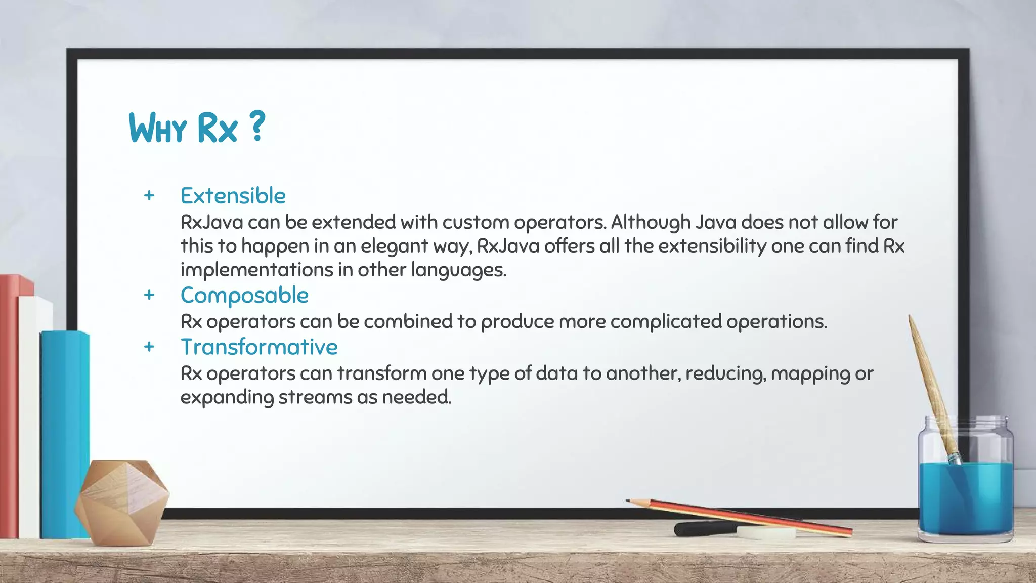 Why Rx ?
+ Extensible
RxJava can be extended with custom operators. Although Java does not allow for
this to happen in an elegant way, RxJava offers all the extensibility one can find Rx
implementations in other languages.
+ Composable
Rx operators can be combined to produce more complicated operations.
+ Transformative
Rx operators can transform one type of data to another, reducing, mapping or
expanding streams as needed.
 