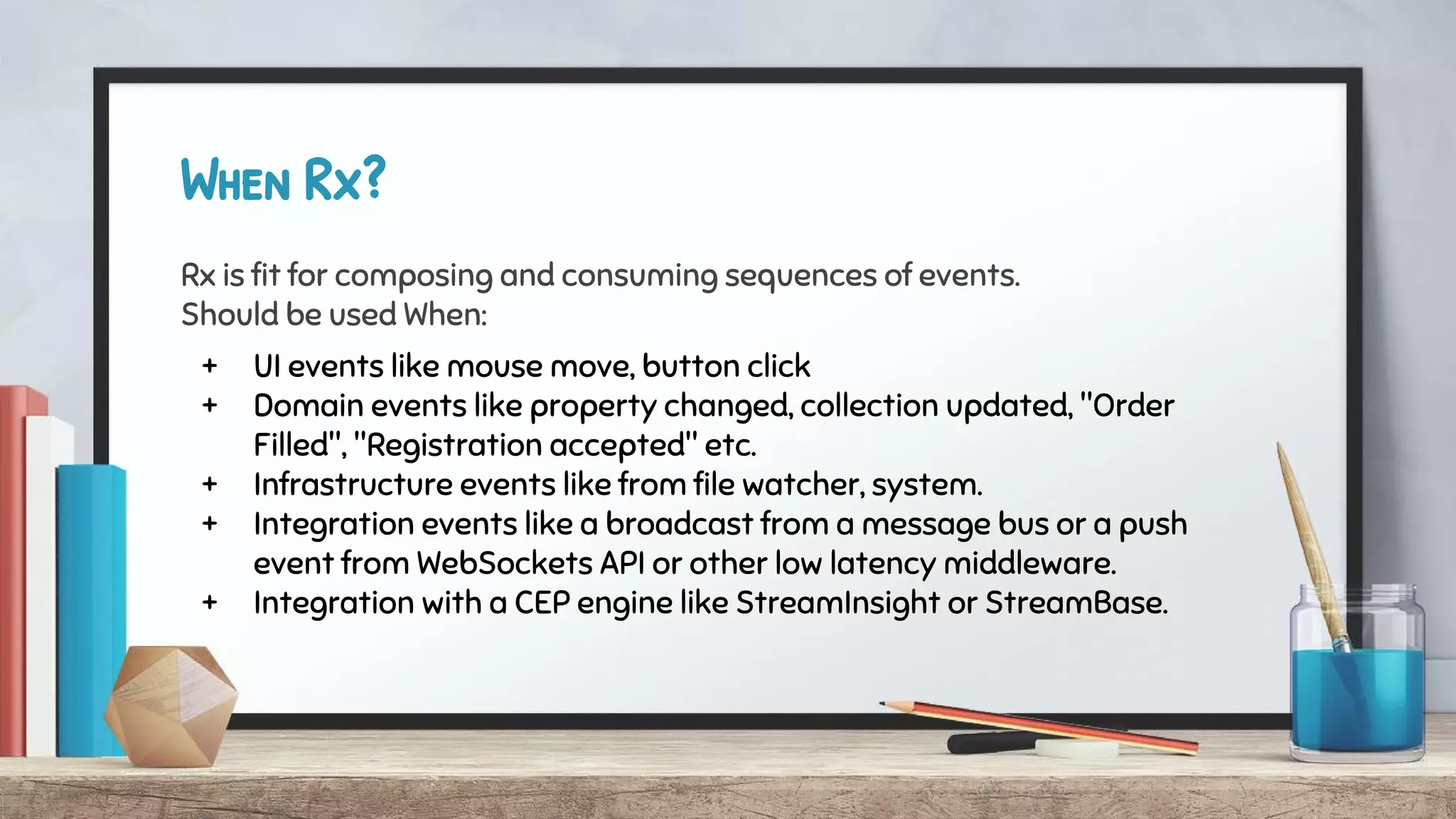 When Rx?
Rx is fit for composing and consuming sequences of events.
Should be used When:
+ UI events like mouse move, button click
+ Domain events like property changed, collection updated, "Order
Filled", "Registration accepted" etc.
+ Infrastructure events like from file watcher, system.
+ Integration events like a broadcast from a message bus or a push
event from WebSockets API or other low latency middleware.
+ Integration with a CEP engine like StreamInsight or StreamBase.
 