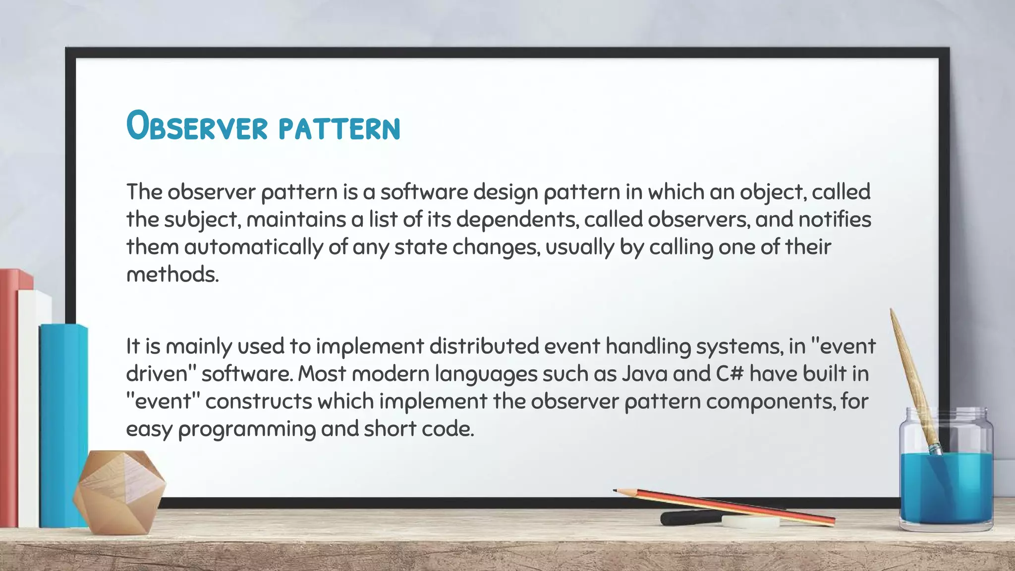 Observer pattern
The observer pattern is a software design pattern in which an object, called
the subject, maintains a list of its dependents, called observers, and notifies
them automatically of any state changes, usually by calling one of their
methods.
It is mainly used to implement distributed event handling systems, in "event
driven" software. Most modern languages such as Java and C# have built in
"event" constructs which implement the observer pattern components, for
easy programming and short code.
 