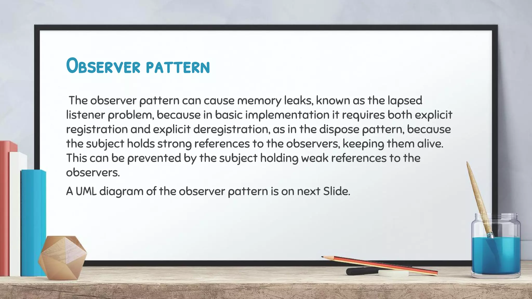 Observer pattern
The observer pattern can cause memory leaks, known as the lapsed
listener problem, because in basic implementation it requires both explicit
registration and explicit deregistration, as in the dispose pattern, because
the subject holds strong references to the observers, keeping them alive.
This can be prevented by the subject holding weak references to the
observers.
A UML diagram of the observer pattern is on next Slide.
 