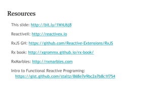 Resources
This slide: http://bit.ly/1W4J6j8
ReactiveX: http://reactivex.io
RxJS GH: https://github.com/Reactive-Extensions/RxJS
Rx book: http://xgrommx.github.io/rx-book/
RxMarbles: http://rxmarbles.com
Intro to Functional Reactive Programing:
https://gist.github.com/staltz/868e7e9bc2a7b8c1f754
 