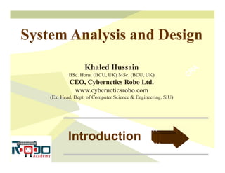 Introduction
Introduction
System Analysis and Design
Khaled Hussain
BSc. Hons. (BCU, UK) MSc. (BCU, UK)
CEO, Cybernetics Robo Ltd.
www.cyberneticsrobo.com
(Ex. Head, Dept. of Computer Science & Engineering, SIU)
 