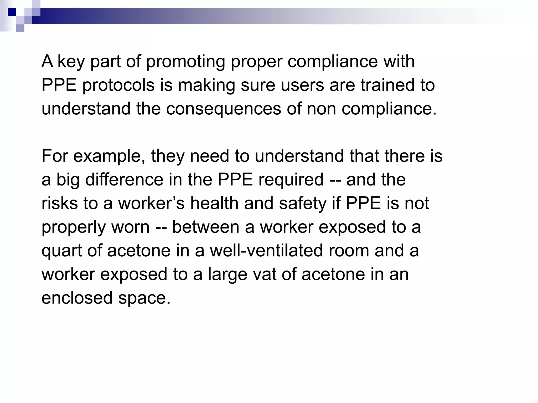 A key part of promoting proper compliance with
PPE protocols is making sure users are trained to
understand the consequences of non compliance.
For example, they need to understand that there is
a big difference in the PPE required -- and the
risks to a worker’s health and safety if PPE is not
properly worn -- between a worker exposed to a
quart of acetone in a well-ventilated room and a
worker exposed to a large vat of acetone in an
enclosed space.

 