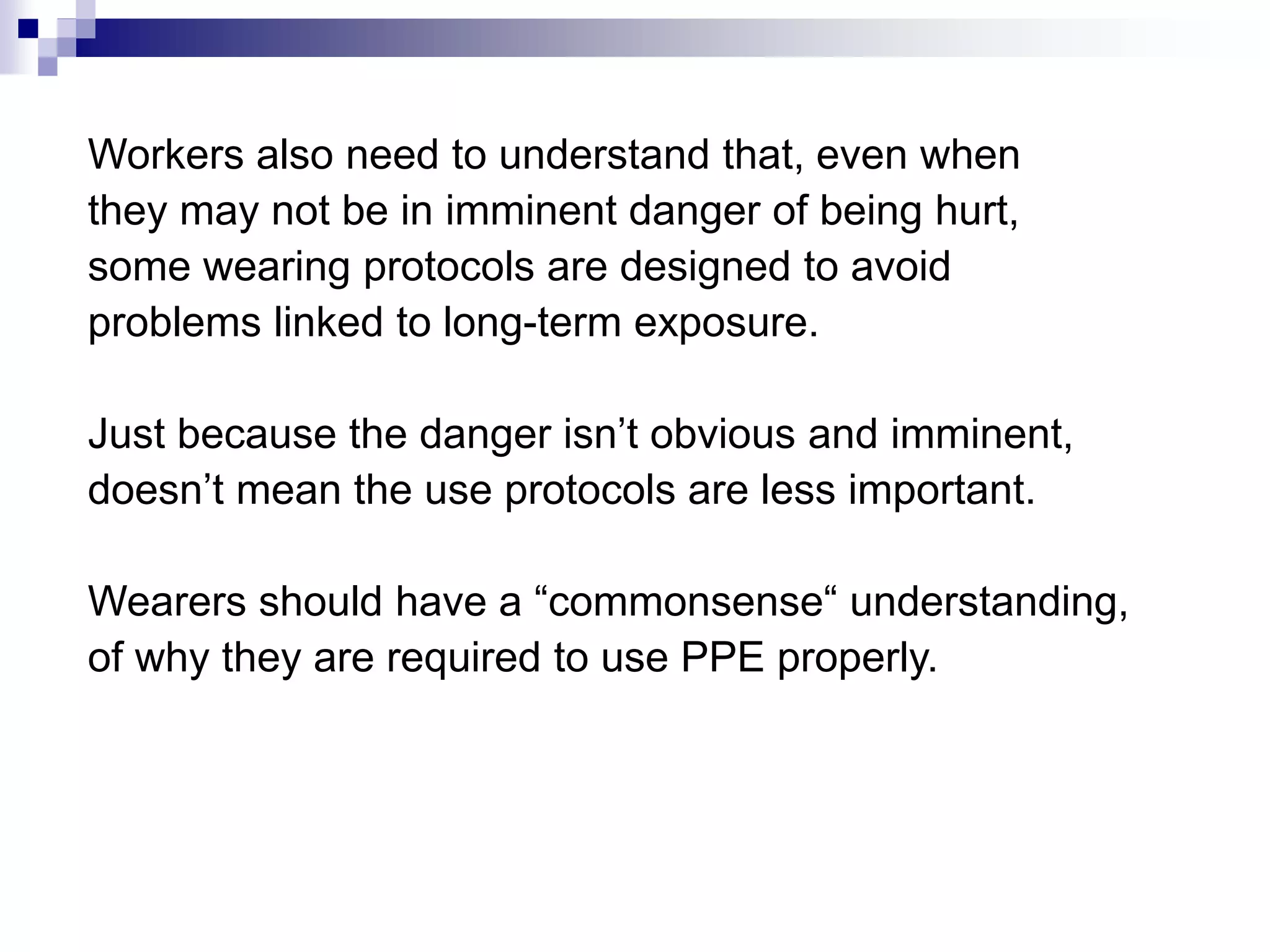 Workers also need to understand that, even when
they may not be in imminent danger of being hurt,
some wearing protocols are designed to avoid
problems linked to long-term exposure.
Just because the danger isn’t obvious and imminent,
doesn’t mean the use protocols are less important.
Wearers should have a “commonsense“ understanding,
of why they are required to use PPE properly.

 
