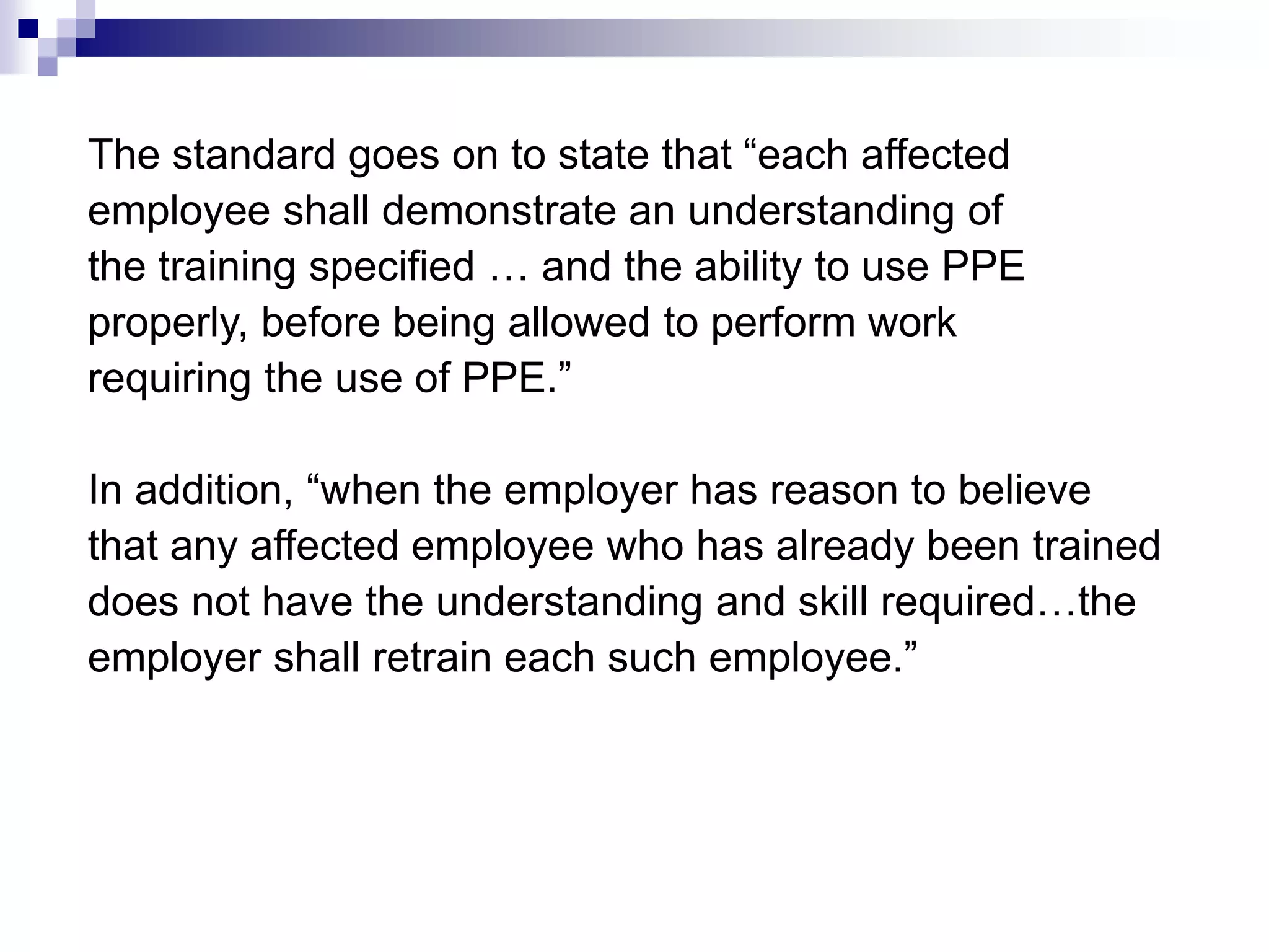 The standard goes on to state that “each affected
employee shall demonstrate an understanding of
the training specified … and the ability to use PPE
properly, before being allowed to perform work
requiring the use of PPE.”
In addition, “when the employer has reason to believe
that any affected employee who has already been trained
does not have the understanding and skill required…the
employer shall retrain each such employee.”

 