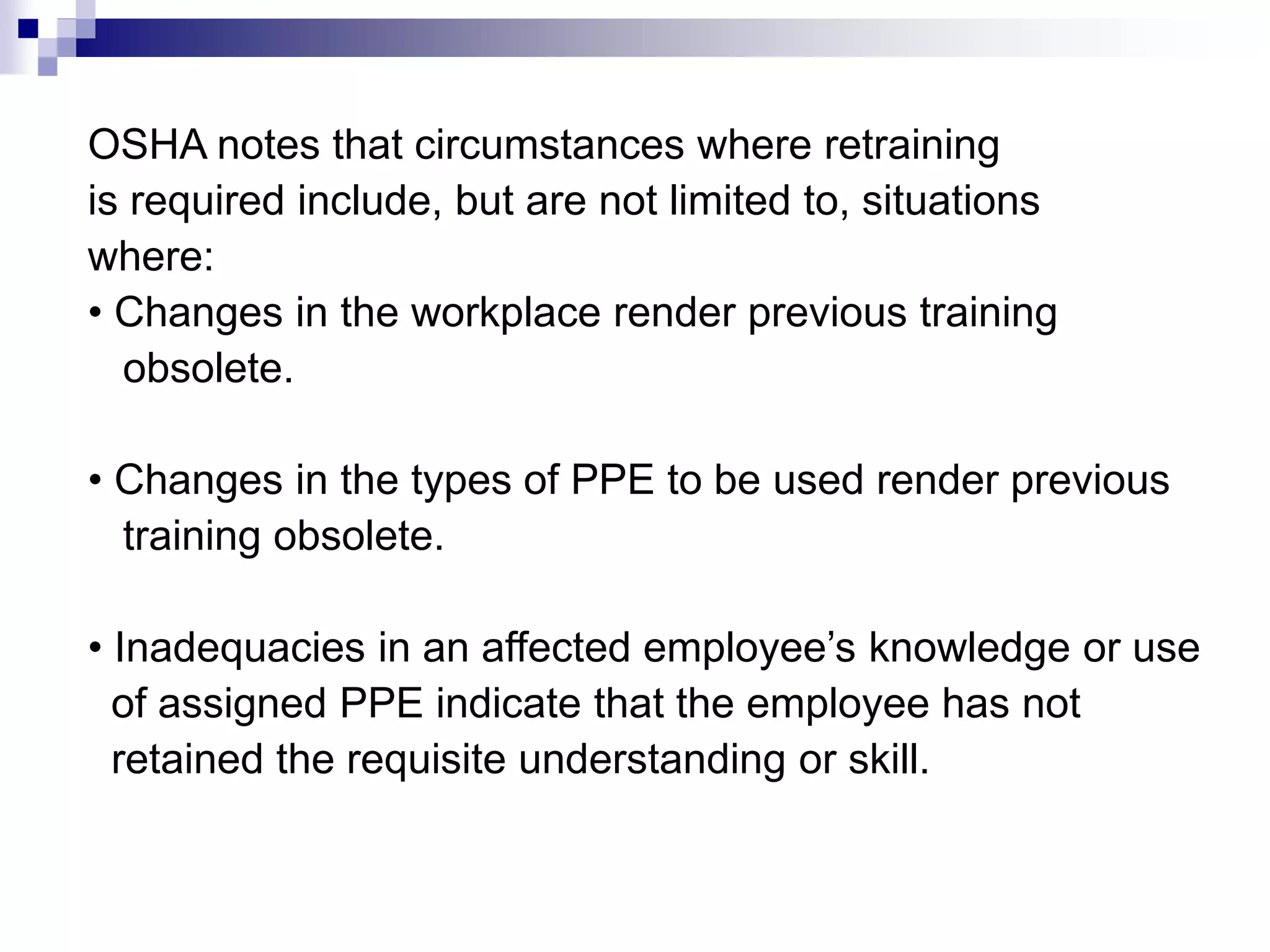 OSHA notes that circumstances where retraining
is required include, but are not limited to, situations
where:
• Changes in the workplace render previous training
obsolete.
• Changes in the types of PPE to be used render previous
training obsolete.
• Inadequacies in an affected employee’s knowledge or use
of assigned PPE indicate that the employee has not
retained the requisite understanding or skill.

 