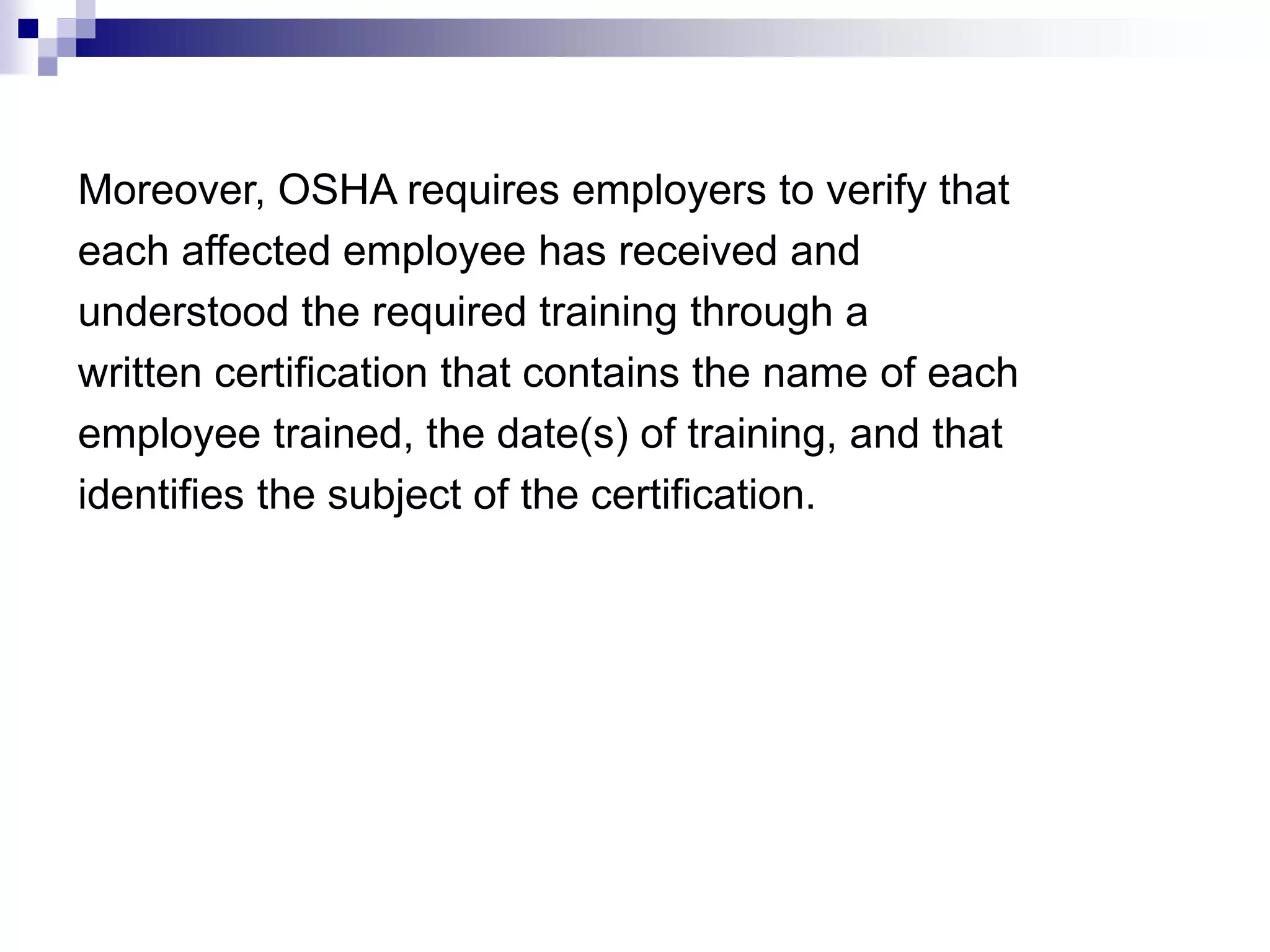 Moreover, OSHA requires employers to verify that
each affected employee has received and
understood the required training through a
written certification that contains the name of each
employee trained, the date(s) of training, and that
identifies the subject of the certification.

 