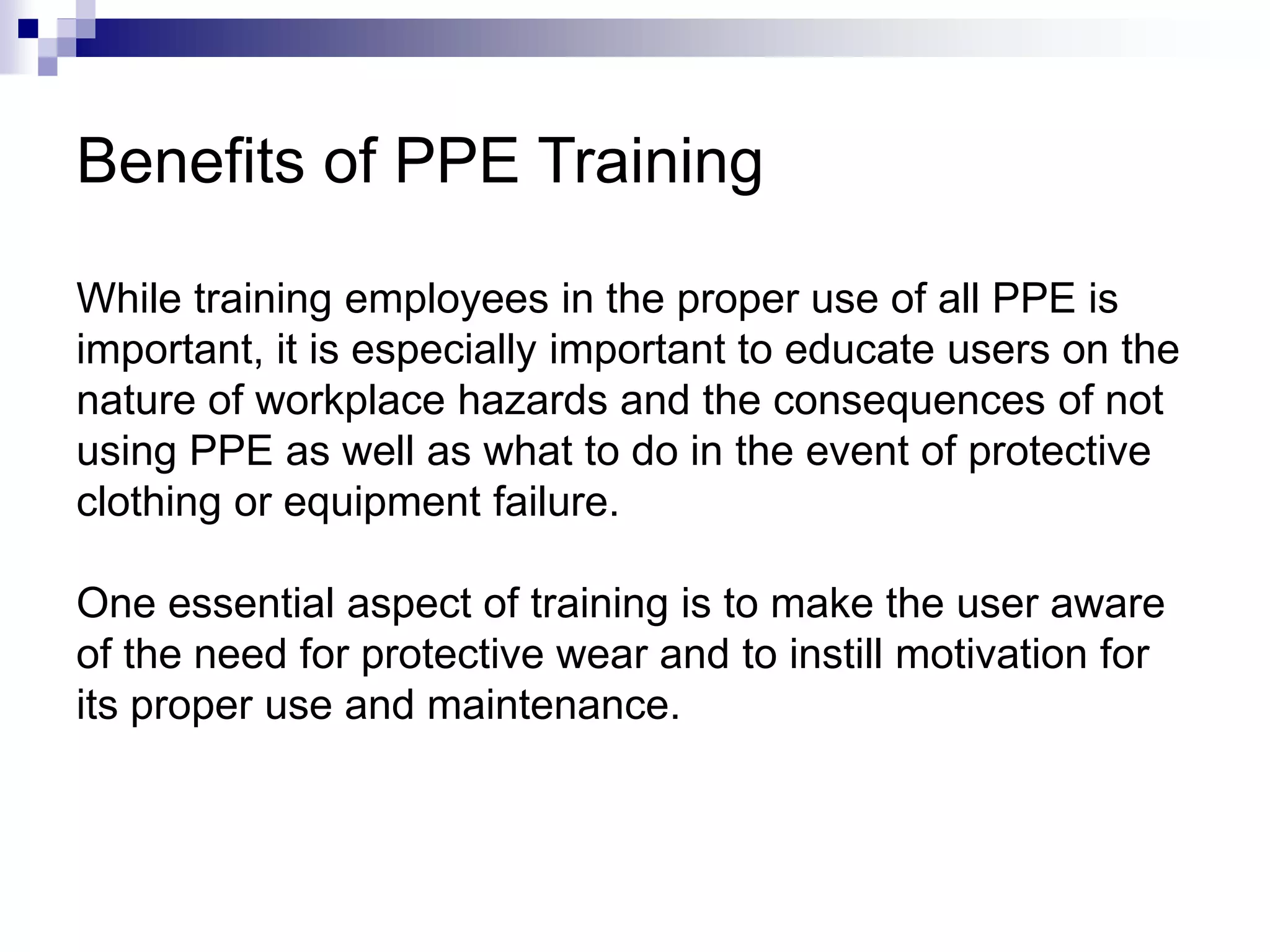 Benefits of PPE Training
While training employees in the proper use of all PPE is
important, it is especially important to educate users on the
nature of workplace hazards and the consequences of not
using PPE as well as what to do in the event of protective
clothing or equipment failure.
One essential aspect of training is to make the user aware
of the need for protective wear and to instill motivation for
its proper use and maintenance.

 