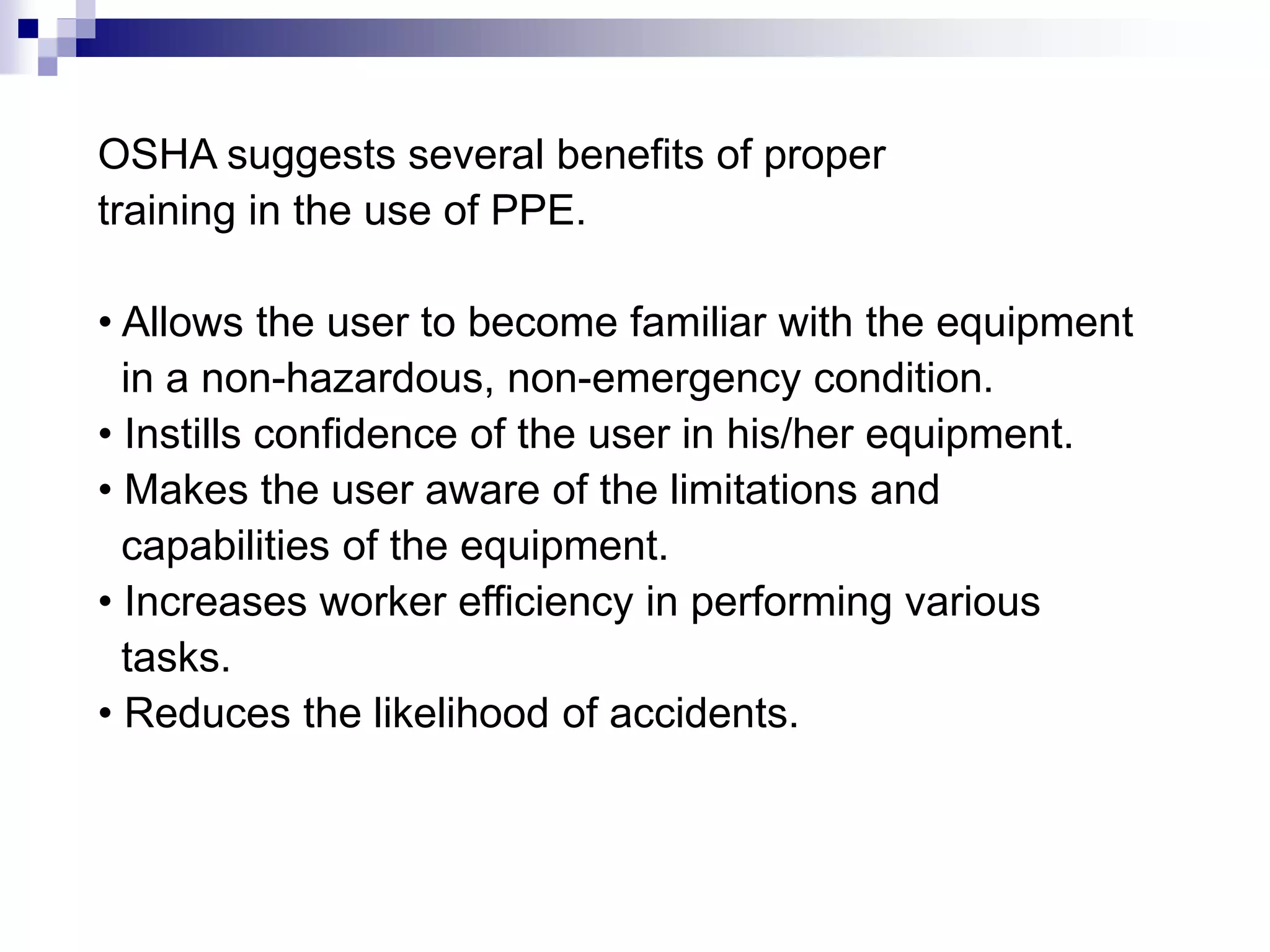 OSHA suggests several benefits of proper
training in the use of PPE.
• Allows the user to become familiar with the equipment
in a non-hazardous, non-emergency condition.
• Instills confidence of the user in his/her equipment.
• Makes the user aware of the limitations and
capabilities of the equipment.
• Increases worker efficiency in performing various
tasks.
• Reduces the likelihood of accidents.

 