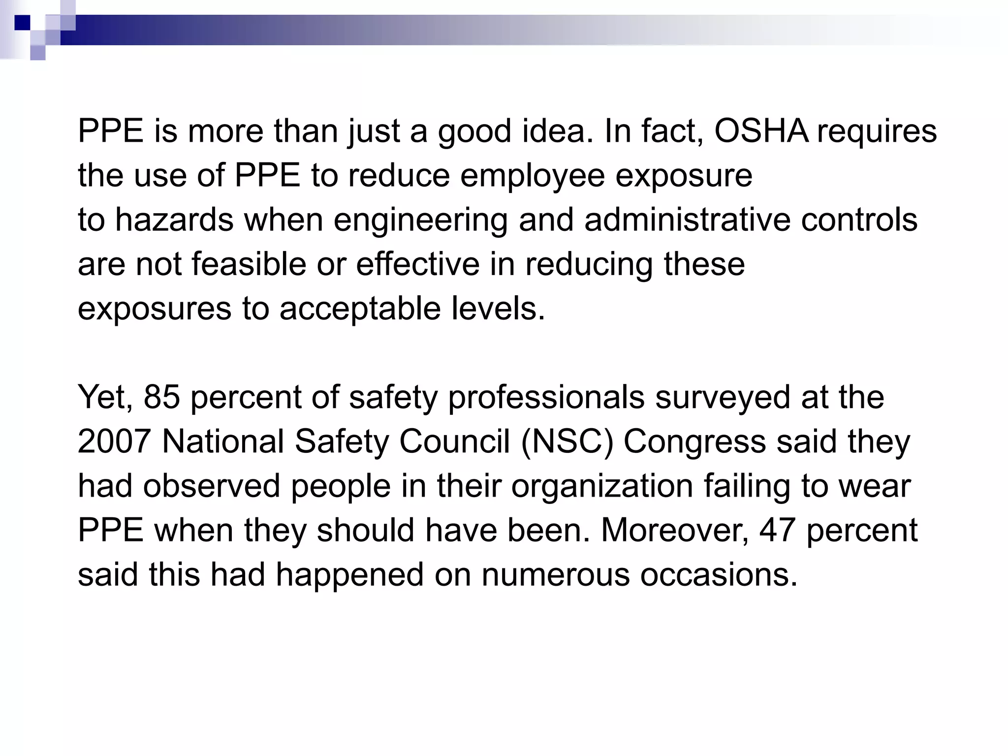 PPE is more than just a good idea. In fact, OSHA requires
the use of PPE to reduce employee exposure
to hazards when engineering and administrative controls
are not feasible or effective in reducing these
exposures to acceptable levels.
Yet, 85 percent of safety professionals surveyed at the
2007 National Safety Council (NSC) Congress said they
had observed people in their organization failing to wear
PPE when they should have been. Moreover, 47 percent
said this had happened on numerous occasions.

 