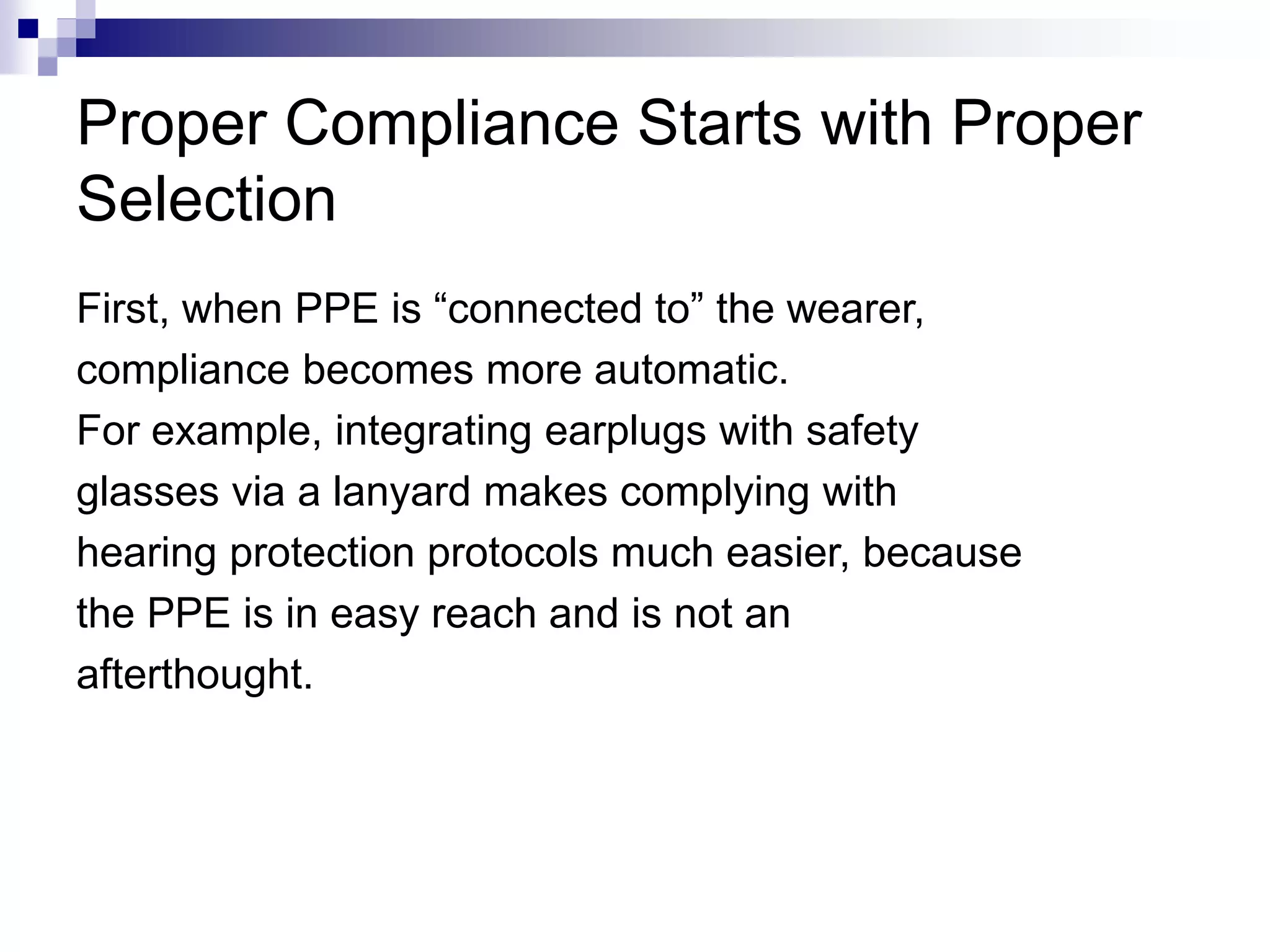 Proper Compliance Starts with Proper
Selection
First, when PPE is “connected to” the wearer,
compliance becomes more automatic.
For example, integrating earplugs with safety
glasses via a lanyard makes complying with
hearing protection protocols much easier, because
the PPE is in easy reach and is not an
afterthought.

 