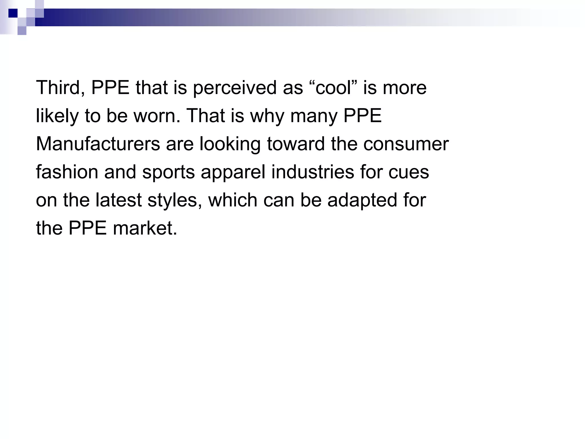 Third, PPE that is perceived as “cool” is more
likely to be worn. That is why many PPE
Manufacturers are looking toward the consumer
fashion and sports apparel industries for cues
on the latest styles, which can be adapted for
the PPE market.

 