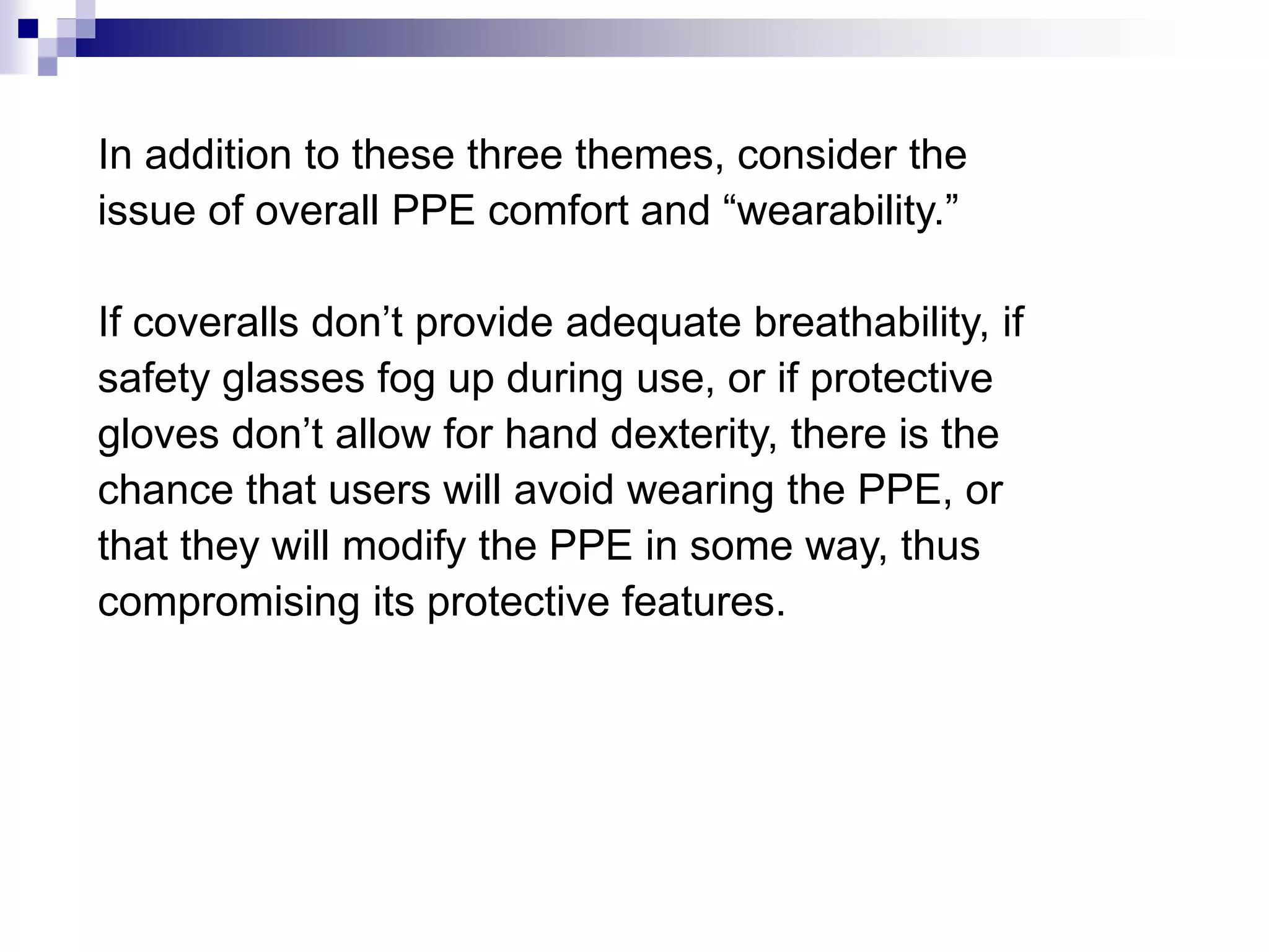 In addition to these three themes, consider the
issue of overall PPE comfort and “wearability.”
If coveralls don’t provide adequate breathability, if
safety glasses fog up during use, or if protective
gloves don’t allow for hand dexterity, there is the
chance that users will avoid wearing the PPE, or
that they will modify the PPE in some way, thus
compromising its protective features.

 