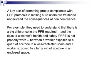 A key part of promoting proper compliance with
PPE protocols is making sure users are trained to
understand the consequences of non compliance.
For example, they need to understand that there is
a big difference in the PPE required -- and the
risks to a worker’s health and safety if PPE is not
properly worn -- between a worker exposed to a
quart of acetone in a well-ventilated room and a
worker exposed to a large vat of acetone in an
enclosed space.

 