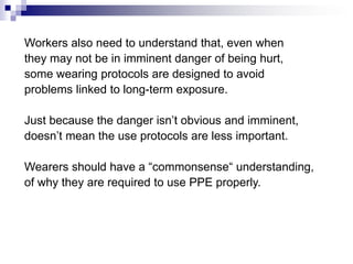 Workers also need to understand that, even when
they may not be in imminent danger of being hurt,
some wearing protocols are designed to avoid
problems linked to long-term exposure.
Just because the danger isn’t obvious and imminent,
doesn’t mean the use protocols are less important.
Wearers should have a “commonsense“ understanding,
of why they are required to use PPE properly.

 