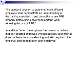 The standard goes on to state that “each affected
employee shall demonstrate an understanding of
the training specified … and the ability to use PPE
properly, before being allowed to perform work
requiring the use of PPE.”
In addition, “when the employer has reason to believe
that any affected employee who has already been trained
does not have the understanding and skill required…the
employer shall retrain each such employee.”

 