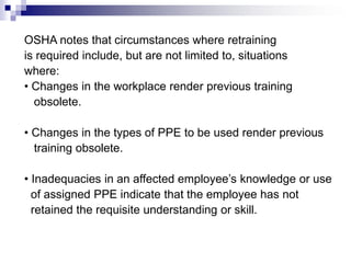 OSHA notes that circumstances where retraining
is required include, but are not limited to, situations
where:
• Changes in the workplace render previous training
obsolete.
• Changes in the types of PPE to be used render previous
training obsolete.
• Inadequacies in an affected employee’s knowledge or use
of assigned PPE indicate that the employee has not
retained the requisite understanding or skill.

 