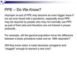 PPE – Do We Know?
Improper re-use of PPE may become an even bigger issue if
we are ever faced with a pandemic, especially since PPE
may be required by people who may not normally use PPE
as part of their jobs and therefore are not trained in proper
protocols.
For example, will the general population know the difference
between a basic procedure mask and an N95 respirator?
Will they know when a mask becomes unhygienic and
“clogged” enough to warrant a new one?

 