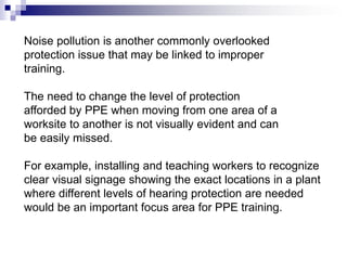 Noise pollution is another commonly overlooked
protection issue that may be linked to improper
training.

The need to change the level of protection
afforded by PPE when moving from one area of a
worksite to another is not visually evident and can
be easily missed.
For example, installing and teaching workers to recognize
clear visual signage showing the exact locations in a plant
where different levels of hearing protection are needed
would be an important focus area for PPE training.

 