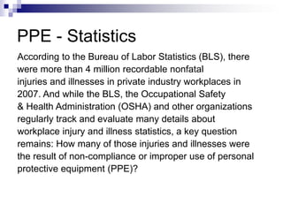 PPE - Statistics
According to the Bureau of Labor Statistics (BLS), there
were more than 4 million recordable nonfatal
injuries and illnesses in private industry workplaces in
2007. And while the BLS, the Occupational Safety
& Health Administration (OSHA) and other organizations
regularly track and evaluate many details about
workplace injury and illness statistics, a key question
remains: How many of those injuries and illnesses were
the result of non-compliance or improper use of personal
protective equipment (PPE)?

 